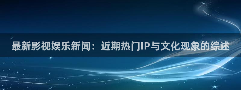 最新影视娱乐新闻：近期热门IP与文化现象的综述